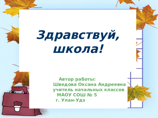 Здравствуй, школа!       Автор работы:  Шведова Оксана Андреевна  учитель начальных классов  МАОУ СОШ № 5    г. Улан-Удэ  1. Титульный. 1 сентября – День Знаний.