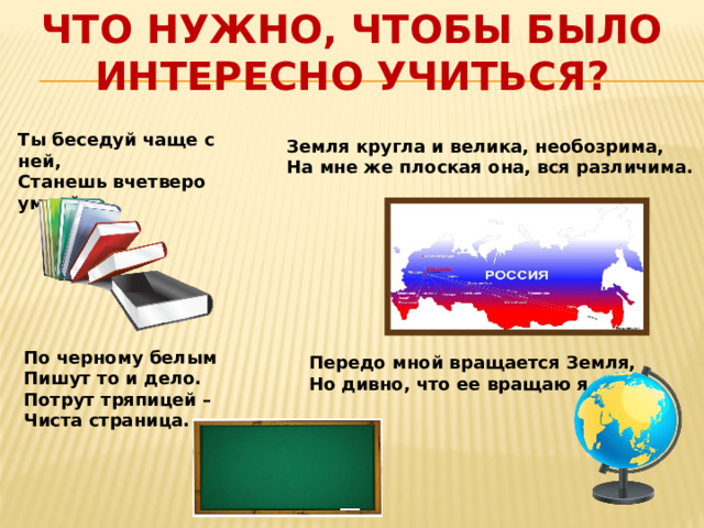 ЧТО НУЖНО, ЧТОБЫ БЫЛО ИНТЕРЕСНО УЧИТЬСЯ?   Ты беседуй чаще с ней,  Станешь вчетверо умней      Земля кругла и велика, необозрима, На мне же плоская она, вся различима.      По черному белым  Пишут то и дело.  Потрут тряпицей –  Чиста страница.    Передо мной вращается Земля, Но дивно, что ее вращаю я. 