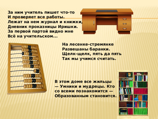 За ним учитель пишет что-то И проверяет все работы. Лежат на нем журнал и книжки, Дневник проказницы Иришки. За первой партой видно мне Всё на учительском... На лесенке-стремянке  Развешаны баранки.  Щелк-щелк, пять да пять  Так мы учимся считать. В этом доме все жильцы — Умники и мудрецы. Кто со всеми познакомится — Образованным становится. 