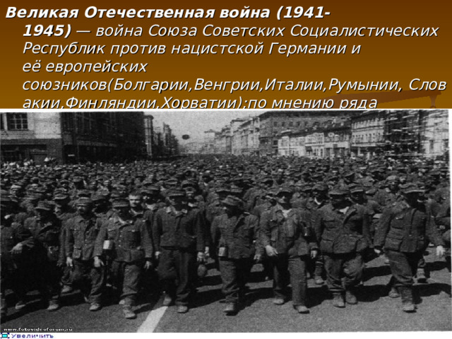 Великая Отечественная война (1941-1945)  — война Союза Советских Социалистических Республик против нацистской Германии и её европейских союзников(Болгарии,Венгрии,Италии,Румынии, Словакии,Финляндии,Хорватии) ; по мнению ряда историков,решающая часть Второй Мировой войны.  