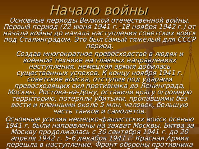 Начало войны Основные периоды Великой отечественной войны. Первый период (22 июня 1941 г.–18 ноября 1942 г.) от начала войны до начала наступления советских войск под Сталинградом. Это был самый тяжелый для СССР период. Создав многократное превосходство в людях и военной технике на главных направлениях наступления, немецкая армия добилась существенных успехов. К концу ноября 1941 г. советские войска, отступив под ударами превосходящих сил противника до Ленинграда, Москвы, Ростова-на-Дону, оставили врагу огромную территорию, потеряли убитыми, пропавшими без вести и пленными около 5 млн. человек, большую часть танков и самолетов. Основные усилия немецко-фашистских войск осенью 1941 г. были направлены на захват Москвы. Битва за Москву продолжалась с 30 сентября 1941 г. до 20 апреля 1942 г. 5-6 декабря 1941 г. Красная Армия перешла в наступление, Фронт обороны противника был прорван. Фашистские войска были отброшены от Москвы на 100-250 км. План захвата Москвы провалился, молниеносная война на востоке не состоялась. 