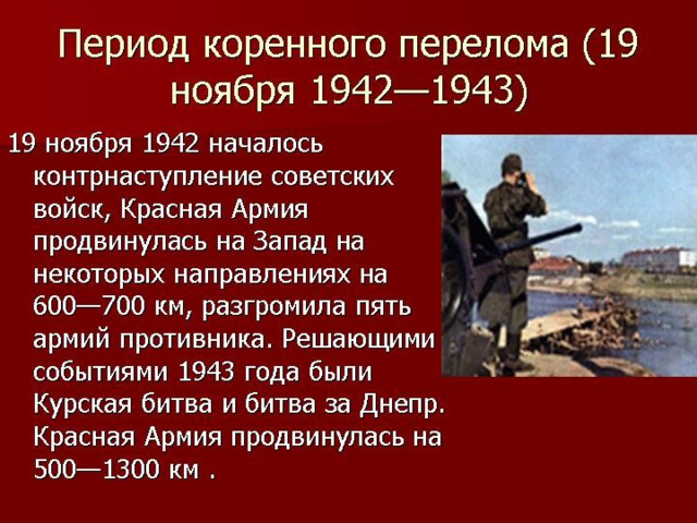 Второй период (19 ноября 1942 г. – конец 1943 г .) – коренной перелом в войне. Измотав и обескровив противника в оборонительных сражениях, 19 ноября 1942 г. советские войска перешли в контрнаступление, окружив под Сталинградом 22 фашистские дивизии численностью более 300 тыс. человек. 2 февраля 1943 г. эта группировка была ликвидирована. В это же время вражеские войска были изгнаны с Северного Кавказа. К лету 1943 г. советско-германский фронт стабилизировался. 