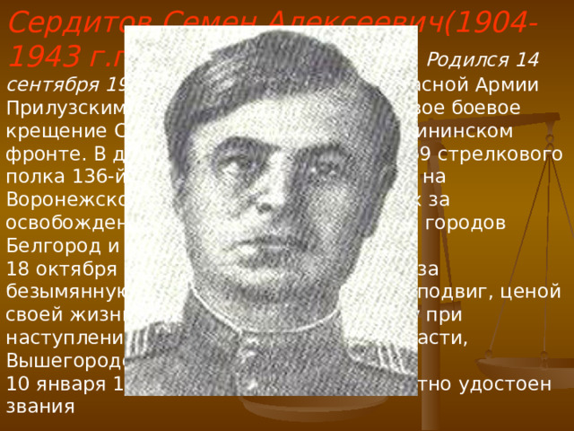 Сердитов Семен Алексеевич(1904-1943 г.г.) –Герой Советского Союза. Родился 14 сентября 1904 года. Призван в ряды Красной Армии Прилузским РВК 24 октября 1941 г. Первое боевое крещение С. А. Сердитое принял на Калининском фронте. В должности пом. комвзвода 269 стрелкового полка 136-й стрелковой дивизии воевал на Воронежском фронте. Участвовал в боях за освобождение от немецких захватчиков городов Белгород и Харьков. 18 октября 1943 г. С. А. Сердитов в бою за безымянную высоту проявил геройский подвиг, ценой своей жизни обеспечив успех батальону при наступлении. Захоронен в Киевской области, Вышегородский р-н, д. Лютеж. 10 января 1944 г. С. А. Сердитов посмертно удостоен звания 