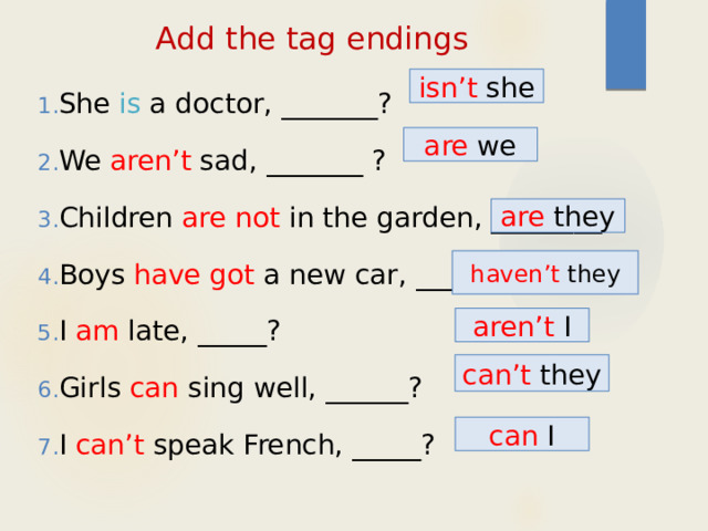 Add the tag endings She is a doctor, _______? We aren’t sad, _______ ? Children are not in the garden, ________? Boys have got a new car, _____? I am late, _____? Girls can sing well, ______? I can’t speak French, _____? isn’t she are we are they haven’t they aren’t I can’t they can I 