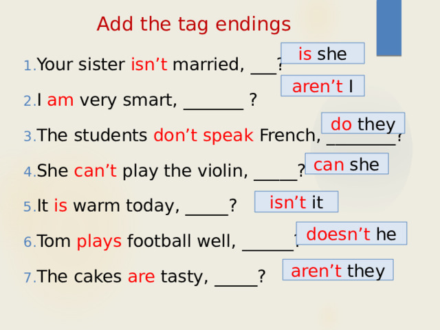 Add the tag endings Your sister isn’t married, ___? I am very smart, _______ ? The students don’t speak French, ________? She can’t play the violin, _____? It is warm today, _____? Tom plays football well, ______? The cakes are tasty, _____? is she aren’t I do they can she isn’t it doesn’t he aren’t they 