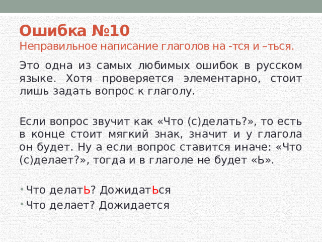 Ошибка №10 Неправильное написание глаголов на -тся и –ться. Это одна из самых любимых ошибок в русском языке. Хотя проверяется элементарно, стоит лишь задать вопрос к глаголу. Если вопрос звучит как «Что (с)делать?», то есть в конце стоит мягкий знак, значит и у глагола он будет. Ну а если вопрос ставится иначе: «Что (с)делает?», тогда и в глаголе не будет «Ь». Что делат Ь ? Дожидат Ь ся Что делает? Дожидается