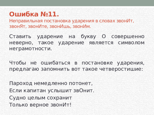 Ошибка №11.  Неправильная постановка ударения в словах звонИт, звонЯт, звонИте, звонИшь, звонИм. Ставить ударение на букву О совершенно неверно, такое ударение является символом неграмотности. Чтобы не ошибаться в постановке ударения, предлагаю запомнить вот такое четверостишие: Пароход немедленно потонет, Если капитан услышит звОнит. Судно целым сохранит Только верное звонИт! 