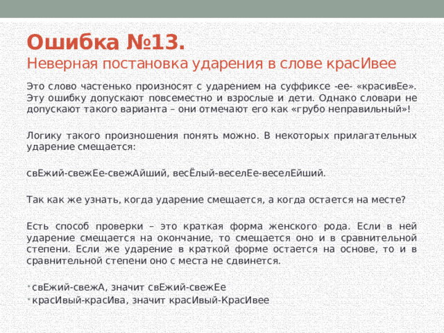 Ошибка №13. Неверная постановка ударения в слове красИвее Это слово частенько произносят с ударением на суффиксе -ее- «красивЕе». Эту ошибку допускают повсеместно и взрослые и дети. Однако словари не допускают такого варианта – они отмечают его как «грубо неправильный»! Логику такого произношения понять можно. В некоторых прилагательных ударение смещается: свЕжий-свежЕе-свежАйший, весЁлый-веселЕе-веселЕйший. Так как же узнать, когда ударение смещается, а когда остается на месте? Есть способ проверки – это краткая форма женского рода. Если в ней ударение смещается на окончание, то смещается оно и в сравнительной степени. Если же ударение в краткой форме остается на основе, то и в сравнительной степени оно с места не сдвинется. свЕжий-свежА, значит свЕжий-свежЕе красИвый-красИва, значит красИвый-КрасИвее