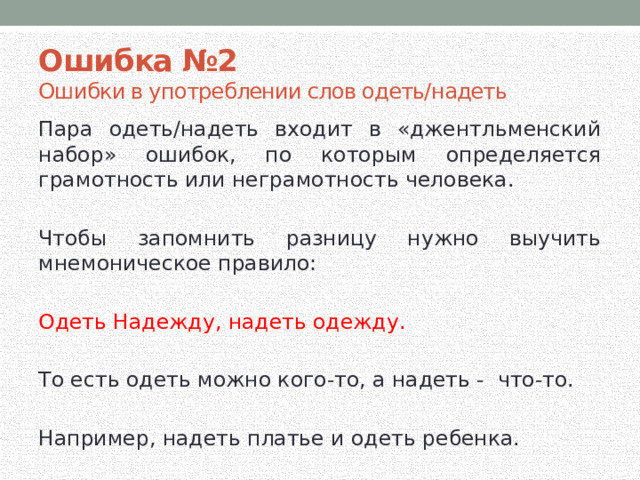 Ошибка №2 Ошибки в употреблении слов одеть/надеть Пара одеть/надеть входит в «джентльменский набор» ошибок, по которым определяется грамотность или неграмотность человека. Чтобы запомнить разницу нужно выучить мнемоническое правило: Одеть Надежду, надеть одежду. То есть одеть можно кого-то, а надеть - что-то. Например, надеть платье и одеть ребенка.