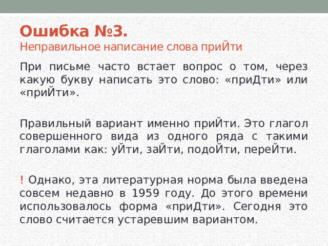 Ошибка №3.  Неправильное написание слова приЙти При письме часто встает вопрос о том, через какую букву написать это слово: «приДти» или «приЙти». Правильный вариант именно приЙти. Это глагол совершенного вида из одного ряда с такими глаголами как: уЙти, заЙти, подоЙти, переЙти. ! Однако, эта литературная норма была введена совсем недавно в 1959 году. До этого времени использовалось форма «приДти». Сегодня это слово считается устаревшим вариантом. 