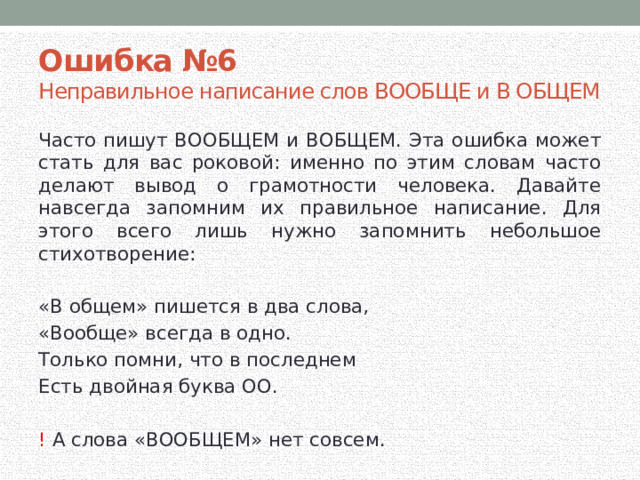 Ошибка №6  Неправильное написание слов ВООБЩЕ и В ОБЩЕМ Часто пишут ВООБЩЕМ и ВОБЩЕМ. Эта ошибка может стать для вас роковой: именно по этим словам часто делают вывод о грамотности человека. Давайте навсегда запомним их правильное написание. Для этого всего лишь нужно запомнить небольшое стихотворение: «В общем» пишется в два слова, «Вообще» всегда в одно. Только помни, что в последнем Есть двойная буква ОО. ! А слова «ВООБЩЕМ» нет совсем. 