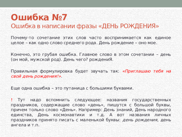 Ошибка №7 Ошибка в написании фразы «ДЕНЬ РОЖДЕНИЯ» Почему-то сочетание этих слов часто воспринимается как единое целое – как одно слово среднего рода. День рождение – оно мое. Конечно, это грубая ошибка. Главное слово в этом сочетании – день (он мой, мужской род). День чего? рождениЯ. Правильная формулировка будет звучать так: «Приглашаю тебя на свой день рождения!» . Еще одна ошибка – это путаница с большими буквами. ! Тут надо вспомнить следующее: названия государственных праздников, содержащие слово «день», пишутся с большой буквы, причем только слово «День». Например: День знаний, День народного единства, День космонавтики и т.д. А вот названия личных праздников принято писать с маленькой буквы: день рождения , день ангела и т.п.