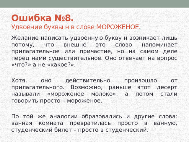 Ошибка №8.  Удвоение буквы н в слове МОРОЖЕНОЕ. Желание написать удвоенную букву н возникает лишь потому, что внешне это слово напоминает прилагательное или причастие, но на самом деле перед нами существительное. Оно отвечает на вопрос «что?» а не «какое?». Хотя, оно действительно произошло от прилагательного. Возможно, раньше этот десерт называли «мороженое молоко», а потом стали говорить просто – мороженое. По той же аналогии образовались и другие слова: ванная комната превратилась просто в ванную, студенческий билет – просто в студенческий. 