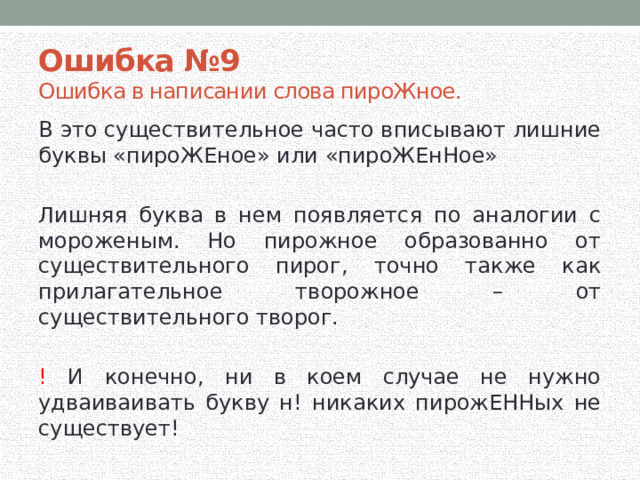 Ошибка №9 Ошибка в написании слова пироЖное. В это существительное часто вписывают лишние буквы «пироЖЕное» или «пироЖЕнНое» Лишняя буква в нем появляется по аналогии с мороженым. Но пирожное образованно от существительного пирог, точно также как прилагательное творожное – от существительного творог. ! И конечно, ни в коем случае не нужно удваиваивать букву н! никаких пирожЕННых не существует!