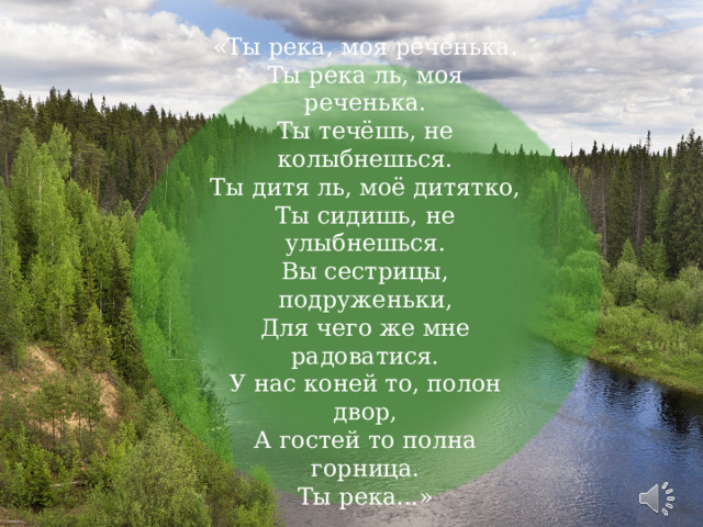 « Ты река, моя реченька.  Ты река ль, моя реченька.  Ты течёшь, не колыбнешься.  Ты дитя ль, моё дитятко,  Ты сидишь, не улыбнешься.  Вы сестрицы, подруженьки,  Для чего же мне радоватися.  У нас коней то, полон двор,  А гостей то полна горница.  Ты река...»   