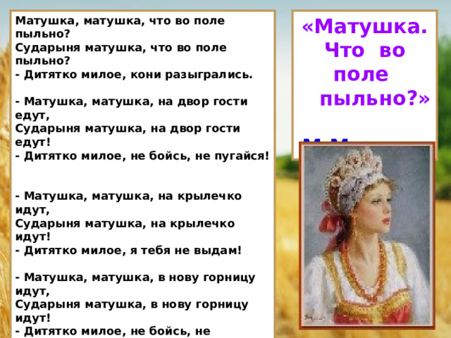 Матушка, матушка, что во поле пыльно?  Сударыня матушка, что во поле пыльно?  - Дитятко милое, кони разыгрались.   - Матушка, матушка, на двор гости едут,  Сударыня матушка, на двор гости едут!  - Дитятко милое, не бойсь, не пугайся!   - Матушка, матушка, на крылечко идут,  Сударыня матушка, на крылечко идут!  - Дитятко милое, я тебя не выдам!   - Матушка, матушка, в нову горницу идут,  Сударыня матушка, в нову горницу идут!  - Дитятко милое, не бойсь, не пужайся!   - Матушка, матушка, за столы садятся,  Сударыня матушка, за столы садятся!  - Дитятко милое, я тебя не выдам!   - Матушка, матушка, образа снимают,  Сударыня матушка… Меня благословляют…  - Дитятко милое, Господь с тобою! «Матушка. Что во поле  пыльно?»  М.Матвеев 10 