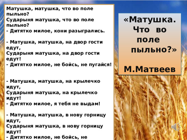 Матушка, матушка, что во поле пыльно?  Сударыня матушка, что во поле пыльно?  - Дитятко милое, кони разыгрались.   - Матушка, матушка, на двор гости едут,  Сударыня матушка, на двор гости едут!  - Дитятко милое, не бойсь, не пугайся!   - Матушка, матушка, на крылечко идут,  Сударыня матушка, на крылечко идут!  - Дитятко милое, я тебя не выдам!   - Матушка, матушка, в нову горницу идут,  Сударыня матушка, в нову горницу идут!  - Дитятко милое, не бойсь, не пужайся!   - Матушка, матушка, за столы садятся,  Сударыня матушка, за столы садятся!  - Дитятко милое, я тебя не выдам!   - Матушка, матушка, образа снимают,  Сударыня матушка… Меня благословляют…  - Дитятко милое, господь с тобою! «Матушка. Что во поле  пыльно?»  М.Матвеев 16 