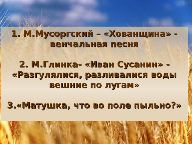 1. М.Мусоргский – «Хованщина» -венчальная песня   2. М.Глинка- «Иван Сусанин» - «Разгулялися, разливалися воды вешние по лугам»   3.«Матушка, что во поле пыльно?»   