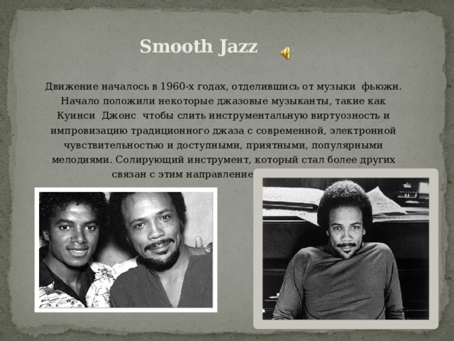 Smooth Jazz Движение началось в 1960-х годах, отделившись от музыки фьюжн. Начало положили некоторые джазовые музыканты, такие как Куинси Джонс чтобы слить инструментальную виртуозность и импровизацию традиционного джаза с современной, электронной чувствительностью и доступными, приятными, популярными мелодиями. Солирующий инструмент, который стал более других связан с этим направлением, — саксофон. 