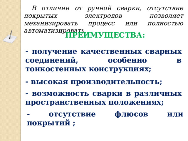 В отличии от ручной сварки, отсутствие покрытых электродов позволяет механизировать процесс или полностью автоматизировать. Преимущества: - получение качественных сварных соединений, особенно в тонкостенных конструкциях; - высокая производительность; - возможность сварки в различных пространственных положениях; - отсутствие флюсов или покрытий ; 