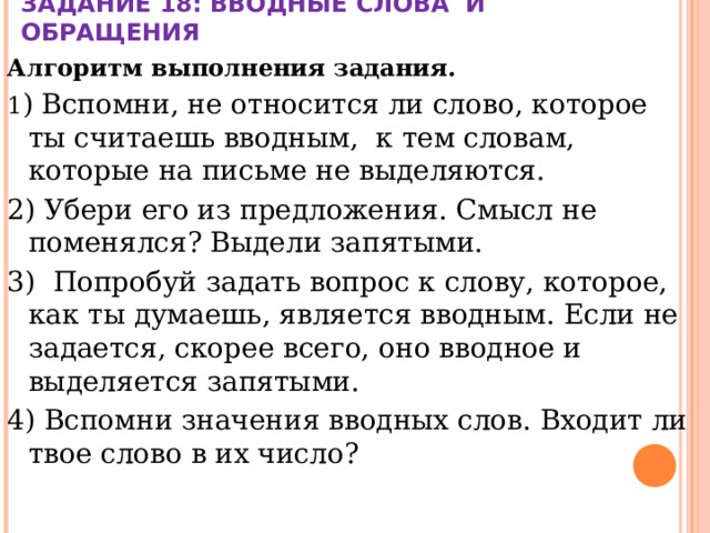 ЗАДАНИЕ 18: ВВОДНЫЕ СЛОВА И ОБРАЩЕНИЯ Алгоритм выполнения задания. 1 ) Вспомни, не относится ли слово, которое ты считаешь вводным,  к тем словам, которые на письме не выделяются. 2) Убери его из предложения. Смысл не поменялся? Выдели запятыми. 3)  Попробуй задать вопрос к слову, которое, как ты думаешь, является вводным. Если не задается, скорее всего, оно вводное и выделяется запятыми. 4) Вспомни значения вводных слов. Входит ли твое слово в их число? 