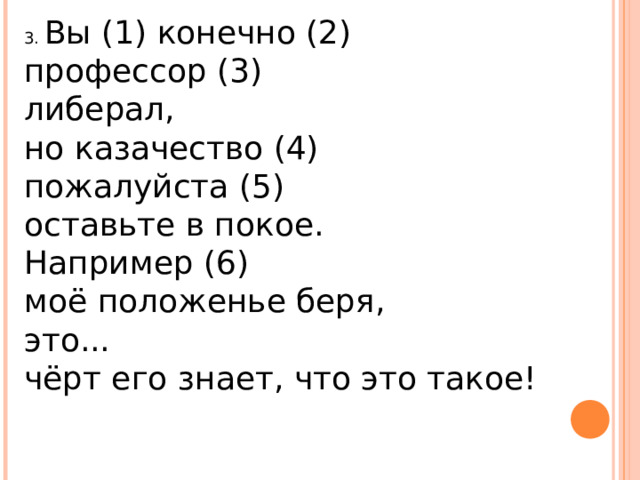 3. Вы (1) конечно (2)   профессор (3)   либерал,   но казачество (4)   пожалуйста (5)   оставьте в покое.   Например (6)   моё положенье беря,  это...  чёрт его знает, что это такое!  