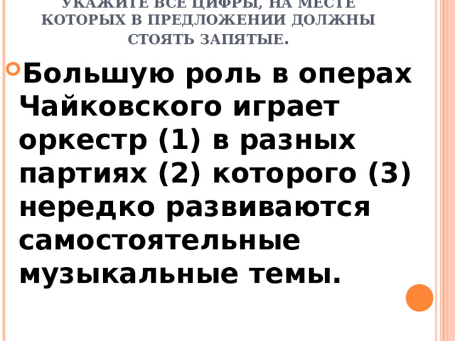 РАССТАВЬТЕ ЗНАКИ ПРЕПИНАНИЯ: УКАЖИТЕ ВСЕ ЦИФРЫ, НА МЕСТЕ КОТОРЫХ В ПРЕДЛОЖЕНИИ ДОЛЖНЫ СТОЯТЬ ЗАПЯТЫЕ .   Большую роль в операх Чайковского играет оркестр (1) в разных партиях (2) которого (3) нередко развиваются самостоятельные музыкальные темы. 
