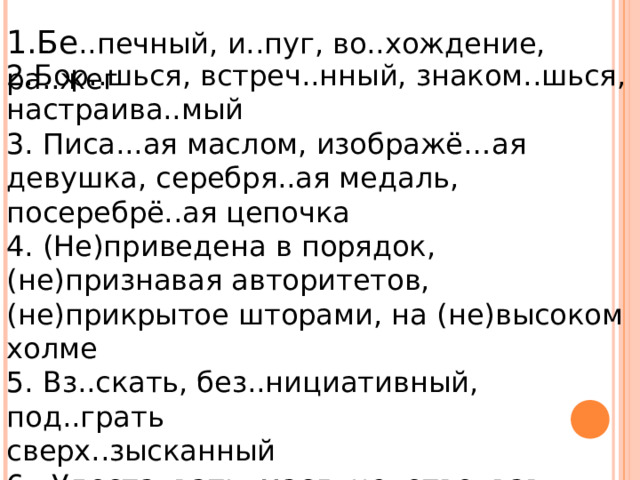 1.Бе ..печный, и..пуг, во..хождение, ра..жег 2.Бор..шься, встреч..нный, знаком..шься, настраива..мый 3. Писа...ая маслом, изображё…ая девушка, серебря..ая медаль, посеребрё..ая цепочка 4. (Не)приведена в порядок, (не)признавая авторитетов, (не)прикрытое шторами, на (не)высоком холме 5. Вз..скать, без..нициативный, под..грать сверх..зысканный 6.  Удоста..вать, масл..це, отво..вав, плать..це 