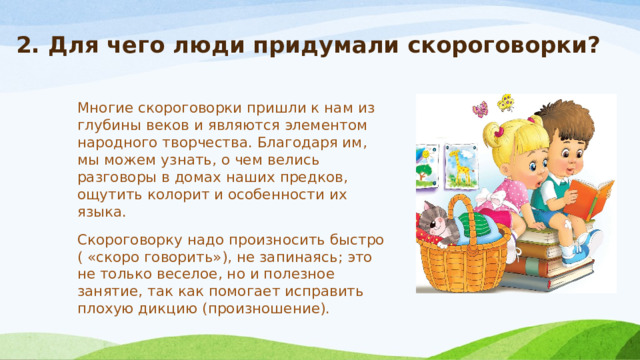 2. Для чего люди придумали скороговорки?    Многие скороговорки пришли к нам из глубины веков и являются элементом народного творчества. Благодаря им, мы можем узнать, о чем велись разговоры в домах наших предков, ощутить колорит и особенности их языка.   Скороговорку надо произносить быстро ( «скоро говорить»), не запинаясь; это не только веселое, но и полезное занятие, так как помогает исправить плохую дикцию (произношение). 