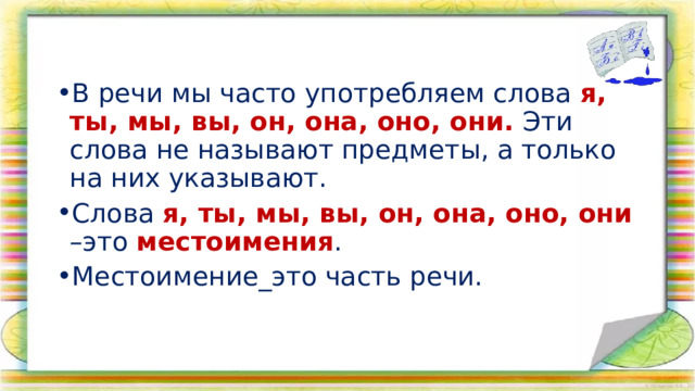 В речи мы часто употребляем слова я, ты, мы, вы, он, она, оно, они. Эти слова не называют предметы, а только на них указывают. Слова я, ты, мы, вы, он, она, оно, они –это местоимения . Местоимение_это часть речи.           