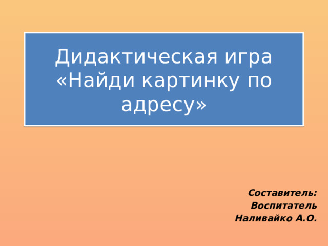 Дидактическая игра «Найди картинку по адресу» Составитель: Воспитатель Наливайко А.О. 