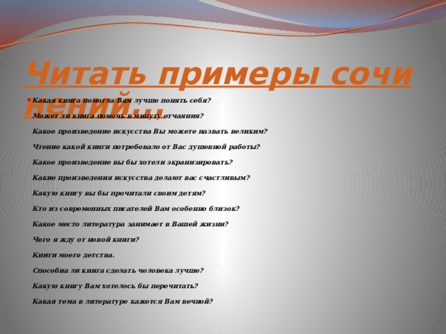 Читать примеры сочинений... Какая книга помогла Вам лучше понять себя? Может ли книга помочь в минуту отчаяния? Какое произведение искусства Вы можете назвать великим? Чтение какой книги потребовало от Вас душевной работы? Какое произведение вы бы хотели экранизировать? Какие произведения искусства делают вас счастливым? Какую книгу вы бы прочитали своим детям? Кто из современных писателей Вам особенно близок? Какое место литература занимает в Вашей жизни? Чего я жду от новой книги? Книги моего детства. Способна ли книга сделать человека лучше? Какую книгу Вам хотелось бы перечитать? Какая тема в литературе кажется Вам вечной? 