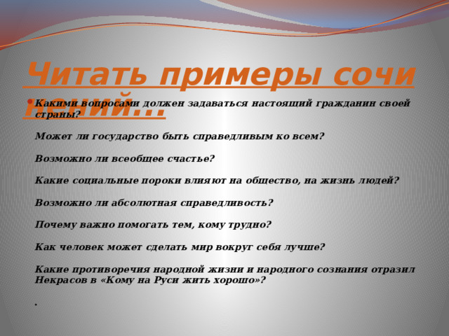 Читать примеры сочинений... Какими вопросами должен задаваться настоящий гражданин своей страны? Может ли государство быть справедливым ко всем? Возможно ли всеобщее счастье? Какие социальные пороки влияют на общество, на жизнь людей? Возможно ли абсолютная справедливость? Почему важно помогать тем, кому трудно? Как человек может сделать мир вокруг себя лучше? Какие противоречия народной жизни и народного сознания отразил Некрасов в «Кому на Руси жить хорошо»? . 