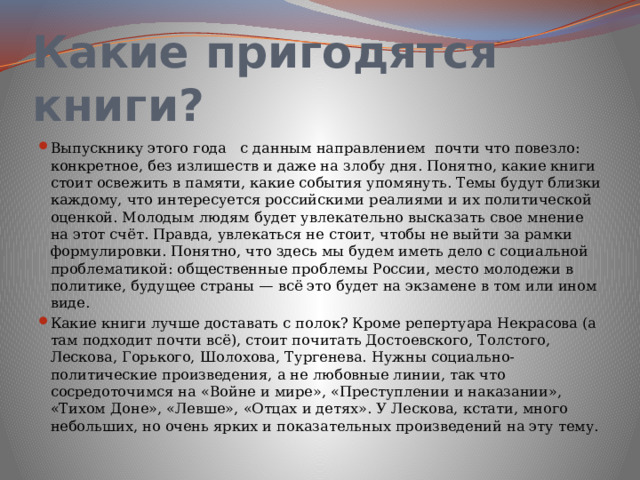 Какие пригодятся книги? Выпускнику этого года с данным направлением почти что повезло: конкретное, без излишеств и даже на злобу дня. Понятно, какие книги стоит освежить в памяти, какие события упомянуть. Темы будут близки каждому, что интересуется российскими реалиями и их политической оценкой. Молодым людям будет увлекательно высказать свое мнение на этот счёт. Правда, увлекаться не стоит, чтобы не выйти за рамки формулировки. Понятно, что здесь мы будем иметь дело с социальной проблематикой: общественные проблемы России, место молодежи в политике, будущее страны — всё это будет на экзамене в том или ином виде. Какие книги лучше доставать с полок? Кроме репертуара Некрасова (а там подходит почти всё), стоит почитать Достоевского, Толстого, Лескова, Горького, Шолохова, Тургенева. Нужны социально-политические произведения, а не любовные линии, так что сосредоточимся на «Войне и мире», «Преступлении и наказании», «Тихом Доне», «Левше», «Отцах и детях». У Лескова, кстати, много небольших, но очень ярких и показательных произведений на эту тему. 