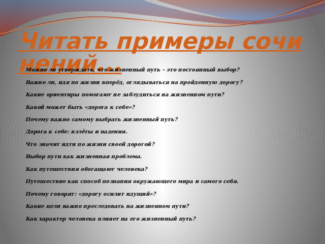 Читать примеры сочинений... Можно ли утверждать, что жизненный путь – это постоянный выбор? Важно ли, идя по жизни вперёд, оглядываться на пройденную дорогу? Какие ориентиры помогают не заблудиться на жизненном пути? Какой может быть «дорога к себе»? Почему важно самому выбрать жизненный путь? Дорога к себе: взлёты и падения. Что значит идти по жизни своей дорогой? Выбор пути как жизненная проблема. Как путешествия обогащают человека? Путешествие как способ познания окружающего мира и самого себя. Почему говорят: «дорогу осилит идущий»? Какие цели важно преследовать на жизненном пути? Как характер человека влияет на его жизненный путь? 