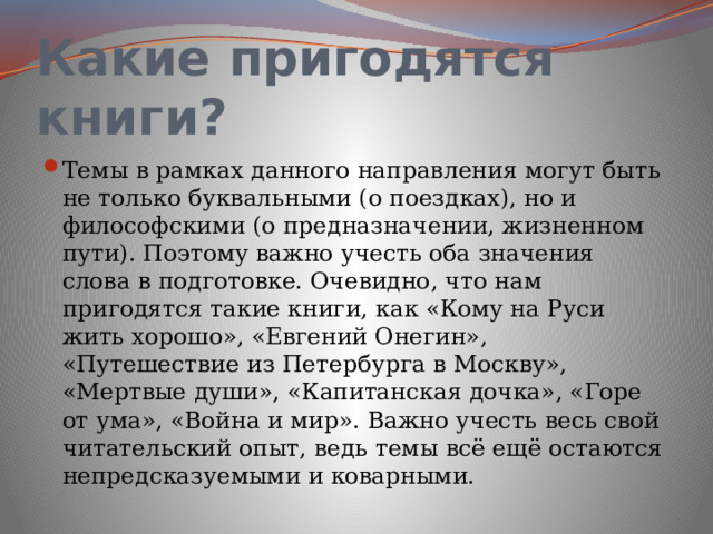 Какие пригодятся книги? Темы в рамках данного направления могут быть не только буквальными (о поездках), но и философскими (о предназначении, жизненном пути). Поэтому важно учесть оба значения слова в подготовке. Очевидно, что нам пригодятся такие книги, как «Кому на Руси жить хорошо», «Евгений Онегин», «Путешествие из Петербурга в Москву», «Мертвые души», «Капитанская дочка», «Горе от ума», «Война и мир». Важно учесть весь свой читательский опыт, ведь темы всё ещё остаются непредсказуемыми и коварными.  