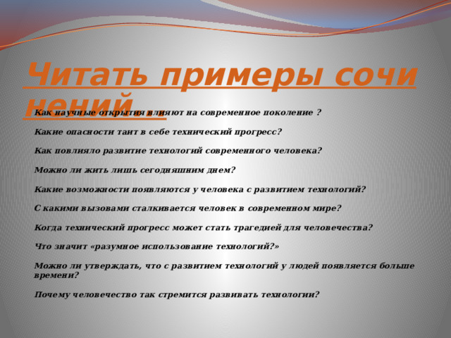 Читать примеры сочинений... Как научные открытия влияют на современное поколение ? Какие опасности таит в себе технический прогресс? Как повлияло развитие технологий современного человека? Можно ли жить лишь сегодняшним днем? Какие возможности появляются у человека с развитием технологий? С какими вызовами сталкивается человек в современном мире? Когда технический прогресс может стать трагедией для человечества? Что значит «разумное использование технологий?» Можно ли утверждать, что с развитием технологий у людей появляется больше времени? Почему человечество так стремится развивать технологии? 