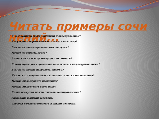 Читать примеры сочинений... В чём разница между ошибкой и преступлением? Какую роль играет совесть в жизни человека? Важно ли анализировать свои поступки? Может ли совесть лгать? Возможно ли всегда поступать по совести? К чему приводит стремление возвыситься над окружающими? Всегда ли можно исправить ошибку? Как может совершенное зло повлиять на жизнь человека? Можно ли заслужить прощение? Можно ли искупить свою вину? Какие поступки можно считать непоправимыми? Раскаяние в жизни человека. Свобода и ответственность в жизни человека. 