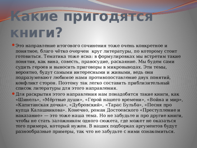 Какие пригодятся книги? Это направление итогового сочинения тоже очень конкретное и понятное, благо чётко очерчен круг литературы, по которому стоит готовиться. Тематика тоже ясна: в формулировках мы встретим такие понятия, как вина, совесть, правосудие, раскаяние. Мы будем сами судить героев и выносить приговоры в микровыводах. Эти темы, вероятно, будут самыми интересными и живыми, ведь они подразумевают любимое нами противопоставление двух понятий, конфликт сторон. Поэтому так легко составить приблизительный список литературы для этого направления. Для раскрытия этого направления нам понадобятся такие книги, как «Шинель», «Мёртвые души», «Герой нашего времени», «Война и мир», «Капитанская дочка», «Дубровский», «Тарас Бульба», «Песня про купца Калашникова». Конечно, роман Достоевского «Преступление и наказание» — это тоже наша тема. Но не забудьте и про другие книги, чтобы не стать заложником одного сюжета, где может не оказаться того примера, который нужен. В наших подборках аргументов будут разнообразные примеры, так что не забудьте с ними ознакомиться. 