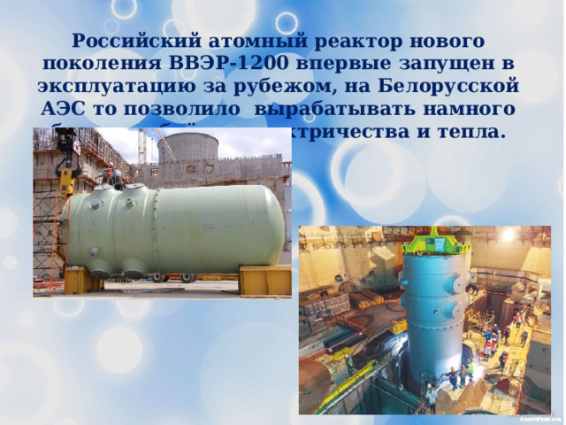 Российский атомный реактор нового поколения ВВЭР-1200 впервые запущен в эксплуатацию за рубежом, на Белорусской АЭС то позволило вырабатывать намного больше объёмов электричества и тепла. 