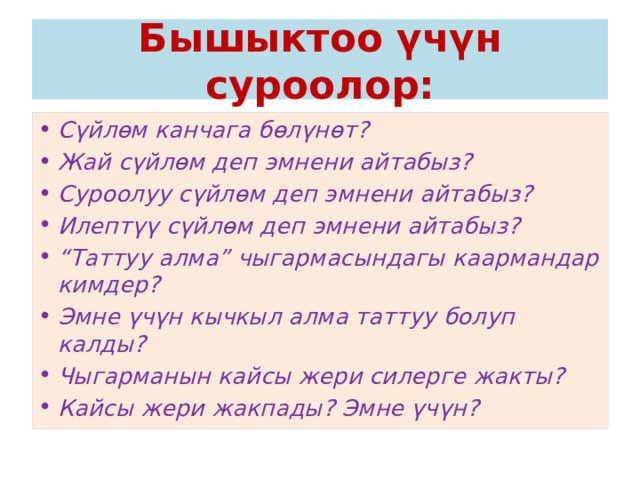 Бышыктоо үчүн суроолор: Сүйлөм канчага бөлүнөт? Жай сүйлөм деп эмнени айтабыз? Суроолуу сүйлөм деп эмнени айтабыз? Илептүү сүйлөм деп эмнени айтабыз? “ Таттуу алма” чыгармасындагы каармандар кимдер? Эмне үчүн кычкыл алма таттуу болуп калды? Чыгарманын кайсы жери силерге жакты? Кайсы жери жакпады? Эмне үчүн? 