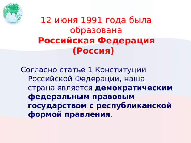 12 июня 1991 года была образована  Российская Федерация (Россия)    Согласно статье 1 Конституции Российской Федерации, наша страна является демократическим федеральным правовым государством с республиканской формой правления . 