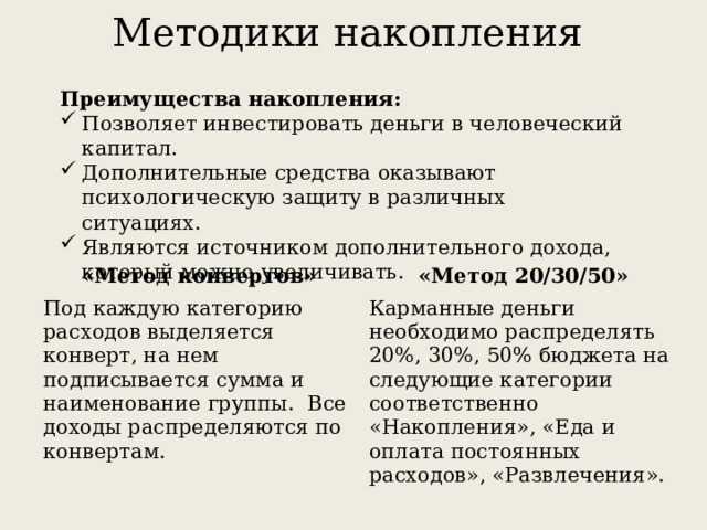 Методики накопления Преимущества накопления: Позволяет инвестировать деньги в человеческий капитал. Дополнительные средства оказывают психологическую защиту в различных ситуациях. Являются источником дополнительного дохода, который можно увеличивать. «Метод конвертов» Под каждую категорию расходов выделяется конверт, на нем подписывается сумма и наименование группы.  Все доходы распределяются по конвертам. «Метод 20/30/50» Карманные деньги необходимо распределять 20%, 30%, 50% бюджета на следующие категории соответственно «Накопления», «Еда и оплата постоянных расходов», «Развлечения». 