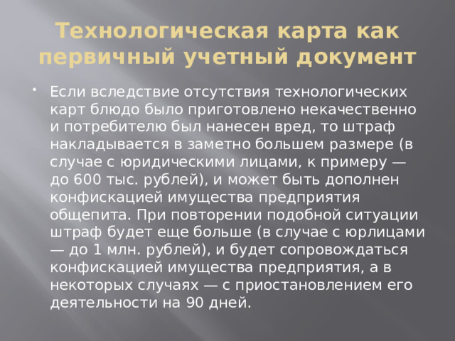 Технологическая карта как первичный учетный документ Если вследствие отсутствия технологических карт блюдо было приготовлено некачественно и потребителю был нанесен вред, то штраф накладывается в заметно большем размере (в случае с юридическими лицами, к примеру — до 600 тыс. рублей), и может быть дополнен конфискацией имущества предприятия общепита. При повторении подобной ситуации штраф будет еще больше (в случае с юрлицами — до 1 млн. рублей), и будет сопровождаться конфискацией имущества предприятия, а в некоторых случаях — с приостановлением его деятельности на 90 дней. 