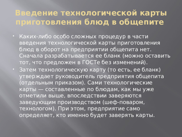 Введение технологической карты приготовления блюд в общепите Каких-либо особо сложных процедур в части введения технологической карты приготовления блюд в оборот на предприятии общепита нет. Сначала разрабатывается ее бланк (можно оставить тот, что предложен в ГОСТе без изменений). Затем технологическую карту (то есть, ее бланк) утверждает руководитель предприятия общепита (отдельным приказом). Сами технологические карты — составленные по блюдам, как мы уже отметили выше, впоследствии заверяются заведующим производством (шеф-поваром, технологом). При этом, предприятие само определяет, кто именно будет заверять карты. 