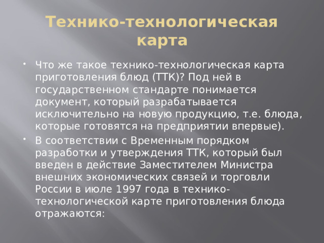 Технико-технологическая карта Что же такое технико-технологическая карта приготовления блюд (ТТК)? Под ней в государственном стандарте понимается документ, который разрабатывается исключительно на новую продукцию, т.е. блюда, которые готовятся на предприятии впервые). В соответствии с Временным порядком разработки и утверждения ТТК, который был введен в действие Заместителем Министра внешних экономических связей и торговли России в июле 1997 года в технико-технологической карте приготовления блюда отражаются: 