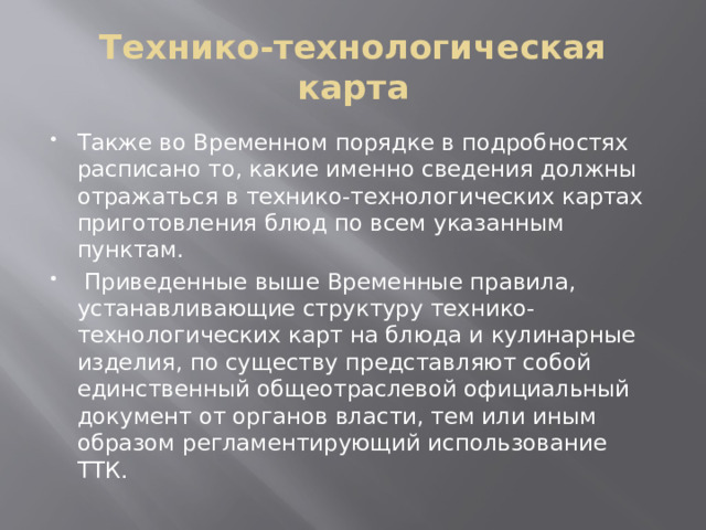 Технико-технологическая карта Также во Временном порядке в подробностях расписано то, какие именно сведения должны отражаться в технико-технологических картах приготовления блюд по всем указанным пунктам.  Приведенные выше Временные правила, устанавливающие структуру технико-технологических карт на блюда и кулинарные изделия, по существу представляют собой единственный общеотраслевой официальный документ от органов власти, тем или иным образом регламентирующий использование ТТК. 