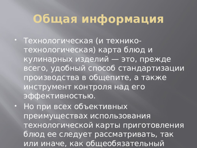 Общая информация Технологическая (и технико-технологическая) карта блюд и кулинарных изделий — это, прежде всего, удобный способ стандартизации производства в общепите, а также инструмент контроля над его эффективностью. Но при всех объективных преимуществах использования технологической карты приготовления блюд ее следует рассматривать, так или иначе, как общеобязательный документ. 