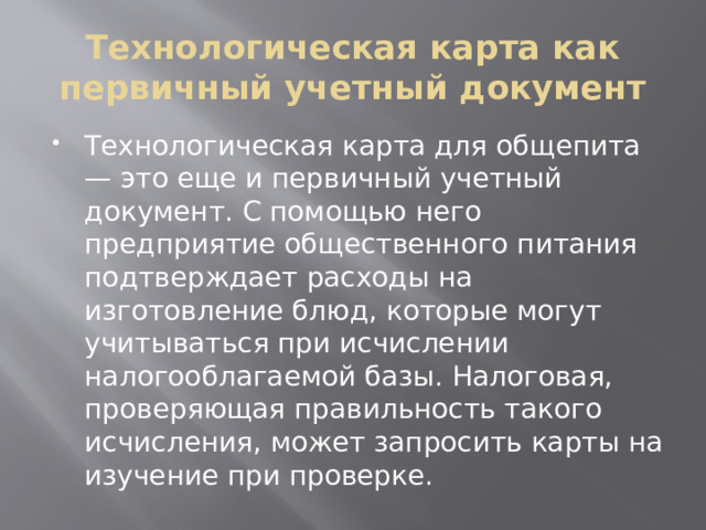 Технологическая карта как первичный учетный документ Технологическая карта для общепита — это еще и первичный учетный документ. С помощью него предприятие общественного питания подтверждает расходы на изготовление блюд, которые могут учитываться при исчислении налогооблагаемой базы. Налоговая, проверяющая правильность такого исчисления, может запросить карты на изучение при проверке. 