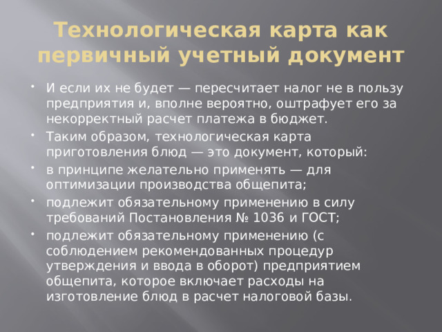 Технологическая карта как первичный учетный документ И если их не будет — пересчитает налог не в пользу предприятия и, вполне вероятно, оштрафует его за некорректный расчет платежа в бюджет. Таким образом, технологическая карта приготовления блюд — это документ, который: в принципе желательно применять — для оптимизации производства общепита; подлежит обязательному применению в силу требований Постановления № 1036 и ГОСТ; подлежит обязательному применению (с соблюдением рекомендованных процедур утверждения и ввода в оборот) предприятием общепита, которое включает расходы на изготовление блюд в расчет налоговой базы. 